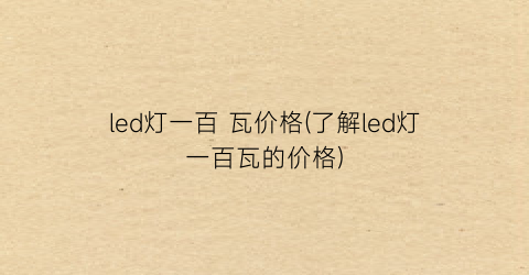 led灯一百 瓦价格(了解led灯一百瓦的价格)